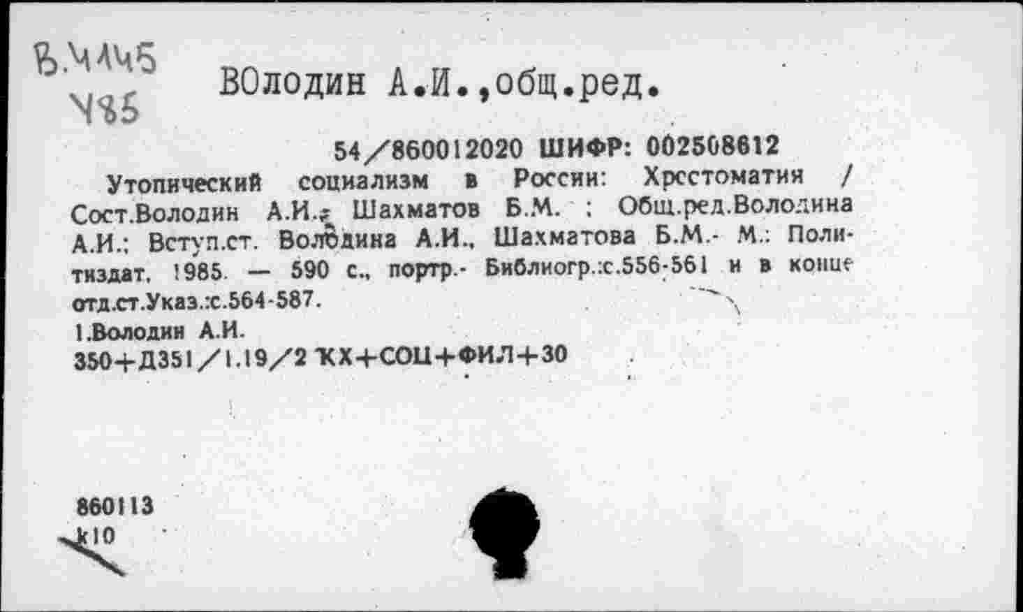 ﻿Ъ.МЛЧб
ВОлодин А.И.»общ.ред.
54/860012020 ШИФР: 002508612
Утопический социализм в России: Хрестоматия / Сост.Володин А.И.? Шахматов Б.М. : Общ.ред.Володина А.И.; Встул.ст. Волбдина А.И., Шахматова Б.М.- М.: Политиздат, 1985. — 590 с„ портр- Библиогр.:с.556;561 и в копие отд.ст.Указ.:с.564-587.
1.Володин А.И.
350+Д351/1.19/2 ЖХ+СОЦ+ФИЛ+ЗО
860113